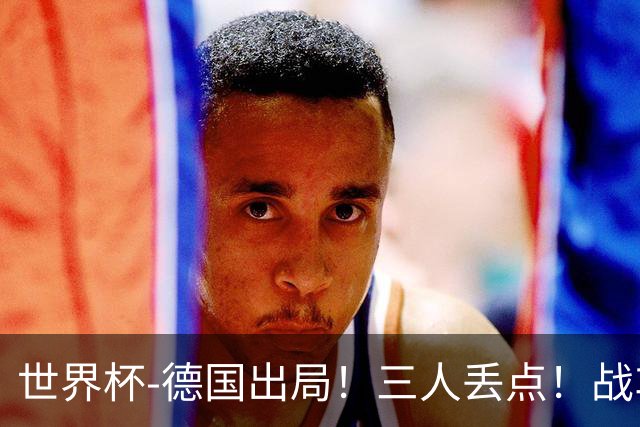 世界杯-德国出局！三人丢点！战车点球战总分4-5巴拉圭止步32强