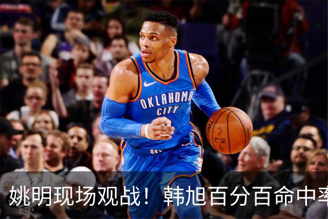 姚明现场观战！韩旭百分百命中率 盖帽得分盘活自由人内线