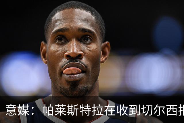 意媒：帕莱斯特拉在收到切尔西报价后，致电亚特兰大老板表示感谢