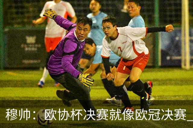 穆帅：欧协杯决赛就像欧冠决赛 我不是为自己